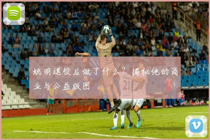姚明退役后做了什么？揭秘他的商业与公益版图