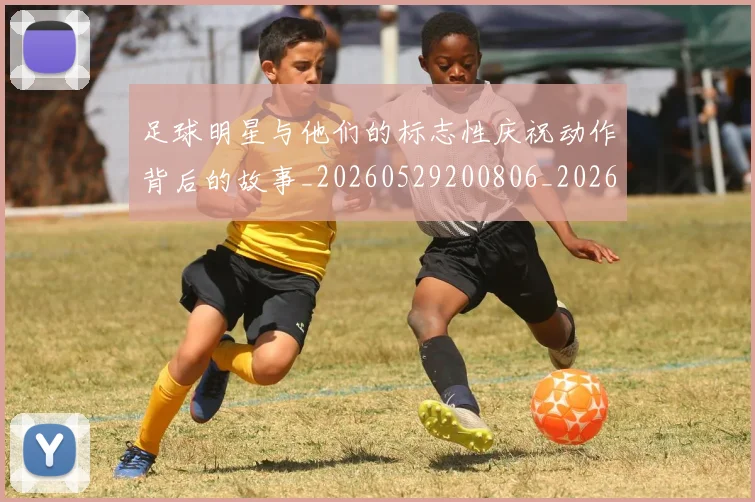 足球明星与他们的标志性庆祝动作背后的故事_20260529200806_20260703182021
