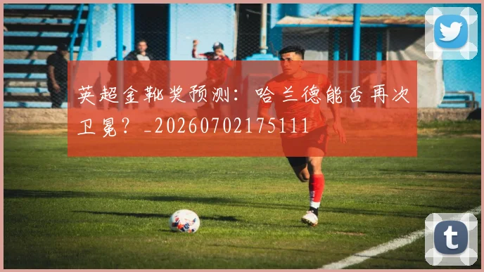 英超金靴奖预测：哈兰德能否再次卫冕？_20260702175111