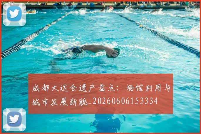 成都大运会遗产盘点:场馆利用与城市发展新貌_20260606153334