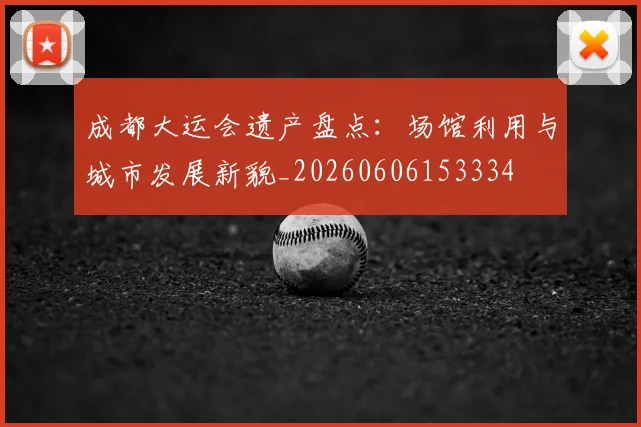 成都大运会遗产盘点：场馆利用与城市发展新貌_20260606153334