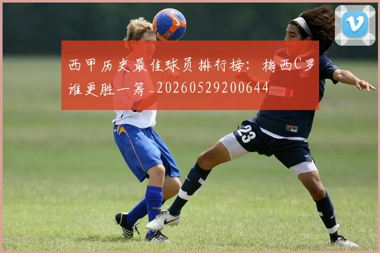 西甲历史最佳球员排行榜：梅西C罗谁更胜一筹_20260529200644