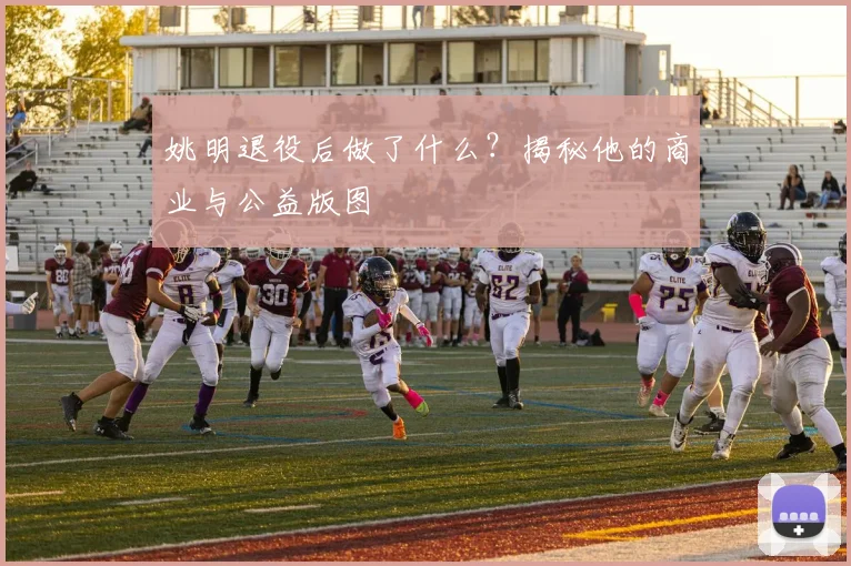 姚明退役后做了什么?揭秘他的商业与公益版图